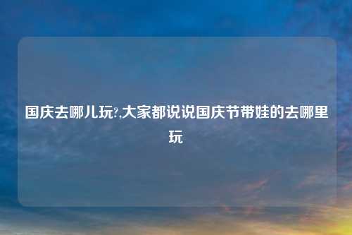 国庆去哪儿玩?,大家都说说国庆节带娃的去哪里玩