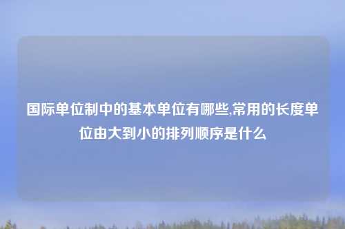 国际单位制中的基本单位有哪些,常用的长度单位由大到小的排列顺序是什么