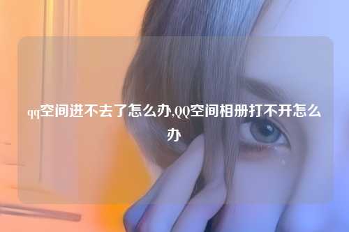 qq空间进不去了怎么办,QQ空间相册打不开怎么办