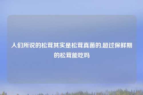 人们所说的松茸其实是松茸真菌的,超过保鲜期的松茸能吃吗