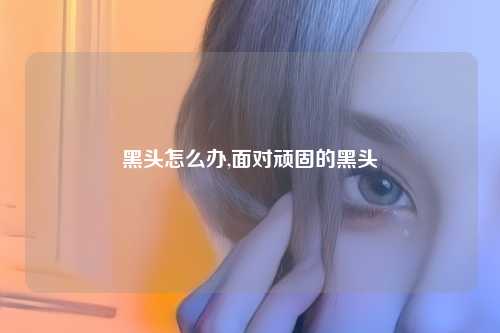 黑头怎么办,面对顽固的黑头