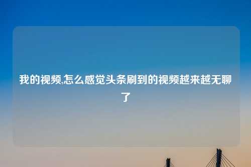 我的视频,怎么感觉头条刷到的视频越来越无聊了
