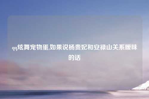 qq炫舞宠物蛋,如果说杨贵妃和安禄山关系暧昧的话