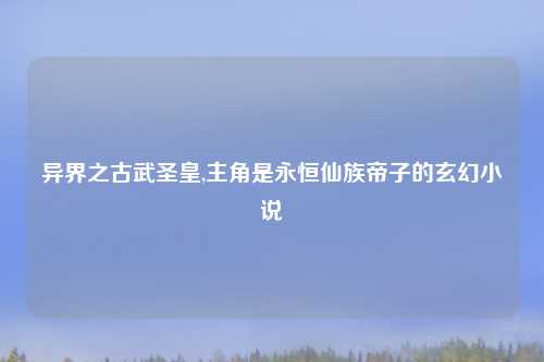 异界之古武圣皇,主角是永恒仙族帝子的玄幻小说