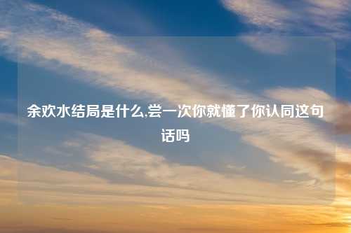 余欢水结局是什么,尝一次你就懂了你认同这句话吗