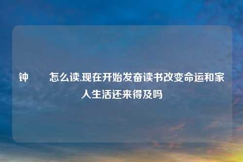钟睒睒怎么读,现在开始发奋读书改变命运和家人生活还来得及吗