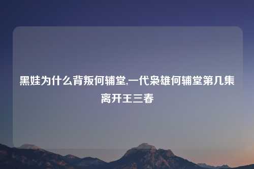 黑娃为什么背叛何辅堂,一代枭雄何辅堂第几集离开王三春