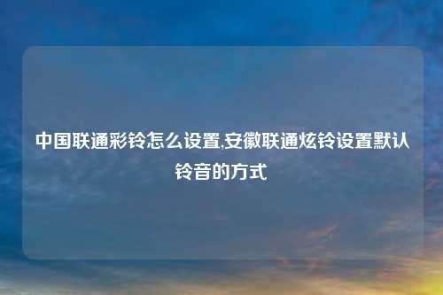 中国联通彩铃怎么设置,安徽联通炫铃设置默认铃音的方式