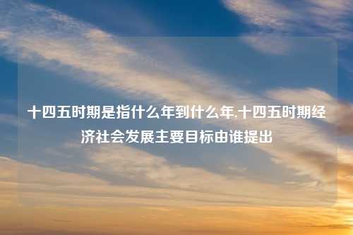 十四五时期是指什么年到什么年,十四五时期经济社会发展主要目标由谁提出