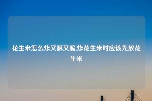花生米怎么炸又酥又脆,炸花生米时应该先放花生米