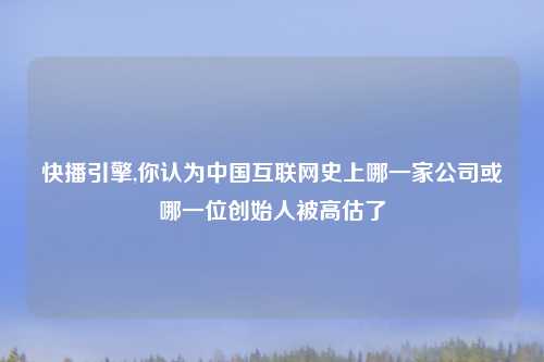 快播引擎,你认为中国互联网史上哪一家公司或哪一位创始人被高估了