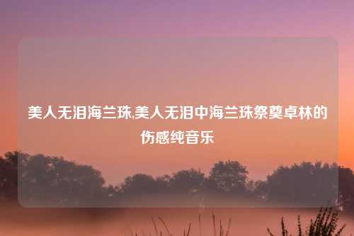 美人无泪海兰珠,美人无泪中海兰珠祭奠卓林的伤感纯音乐