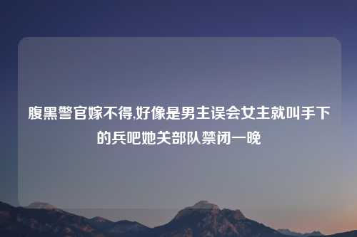 腹黑警官嫁不得,好像是男主误会女主就叫手下的兵吧她关部队禁闭一晚