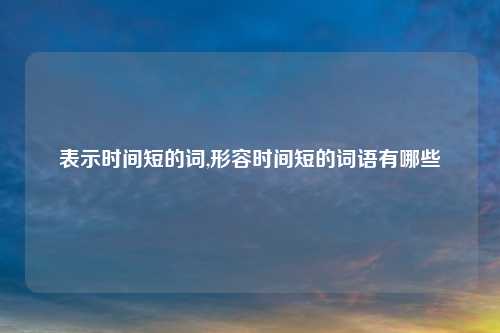 表示时间短的词,形容时间短的词语有哪些