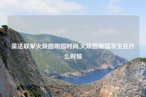 英法联军火烧圆明园时间,火烧圆明园发生在什么时候