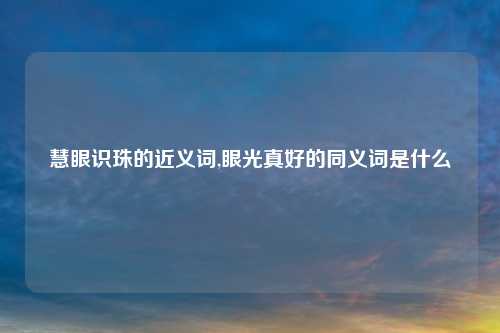 慧眼识珠的近义词,眼光真好的同义词是什么
