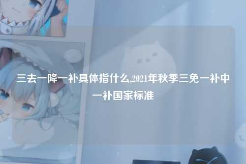 三去一降一补具体指什么,2021年秋季三免一补中一补国家标准