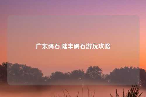 广东碣石,陆丰碣石游玩攻略