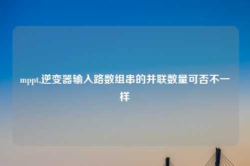 mppt,逆变器输入路数组串的并联数量可否不一样