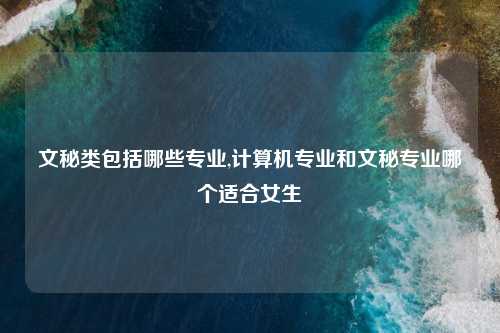 文秘类包括哪些专业,计算机专业和文秘专业哪个适合女生
