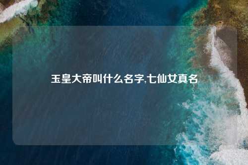 玉皇大帝叫什么名字,七仙女真名