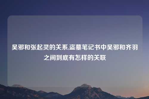 吴邪和张起灵的关系,盗墓笔记书中吴邪和齐羽之间到底有怎样的关联