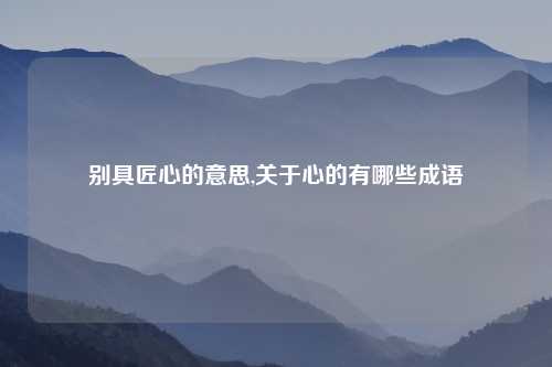 别具匠心的意思,关于心的有哪些成语