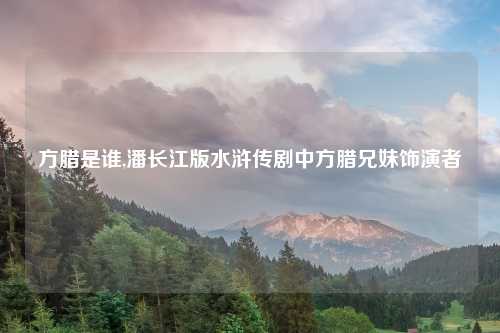 方腊是谁,潘长江版水浒传剧中方腊兄妹饰演者