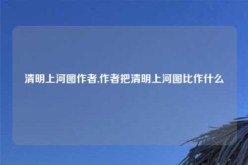清明上河图作者,作者把清明上河图比作什么