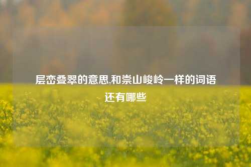 层峦叠翠的意思,和崇山峻岭一样的词语
还有哪些