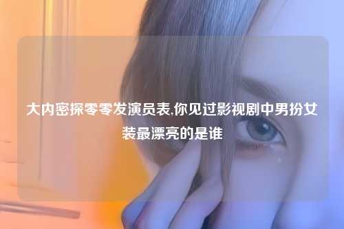 大内密探零零发演员表,你见过影视剧中男扮女装最漂亮的是谁