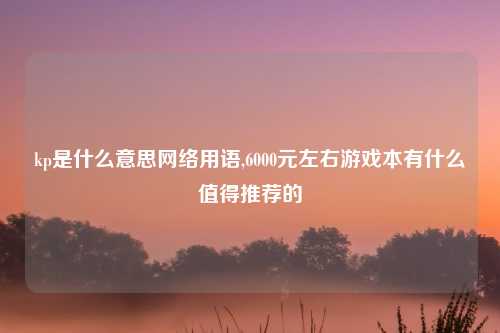 kp是什么意思网络用语,6000元左右游戏本有什么值得推荐的