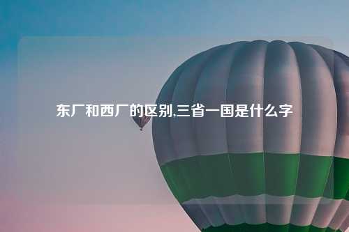 东厂和西厂的区别,三省一国是什么字