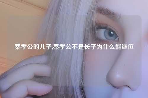 秦孝公的儿子,秦孝公不是长子为什么能继位