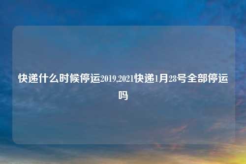 快递什么时候停运2019,2021快递1月28号全部停运吗