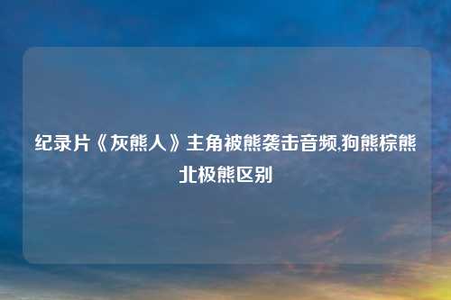 纪录片《灰熊人》主角被熊袭击音频,狗熊棕熊北极熊区别