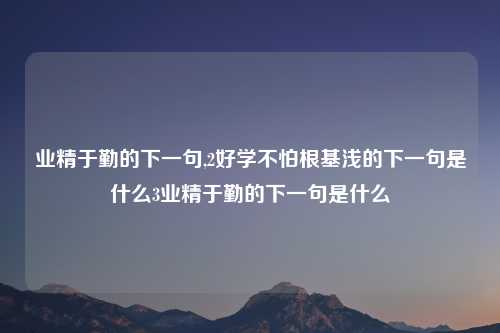 业精于勤的下一句,2好学不怕根基浅的下一句是什么3业精于勤的下一句是什么