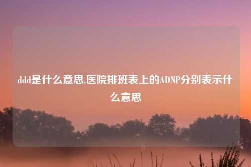 ddd是什么意思,医院排班表上的ADNP分别表示什么意思