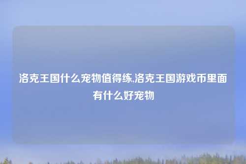 洛克王国什么宠物值得练,洛克王国游戏币里面有什么好宠物