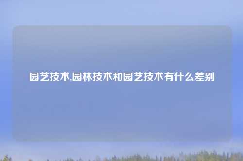 园艺技术,园林技术和园艺技术有什么差别