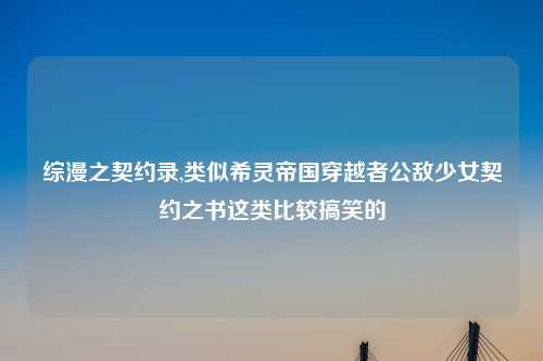 综漫之契约录,类似希灵帝国穿越者公敌少女契约之书这类比较搞笑的