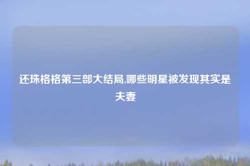 还珠格格第三部大结局,哪些明星被发现其实是夫妻