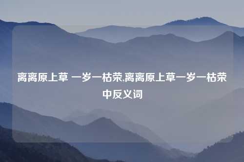 离离原上草 一岁一枯荣,离离原上草一岁一枯荣中反义词