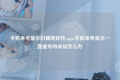 手机来电显示归属地软件,oppo手机来电显示一直是号码未知怎么办