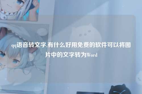 qq语音转文字,有什么好用免费的软件可以将图片中的文字转为Word