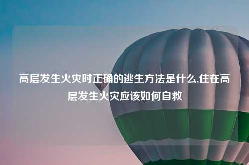 高层发生火灾时正确的逃生方法是什么,住在高层发生火灾应该如何自救