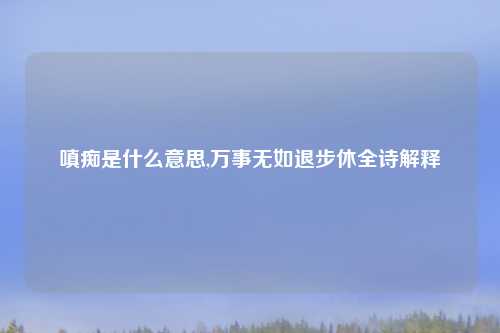 嗔痴是什么意思,万事无如退步休全诗解释