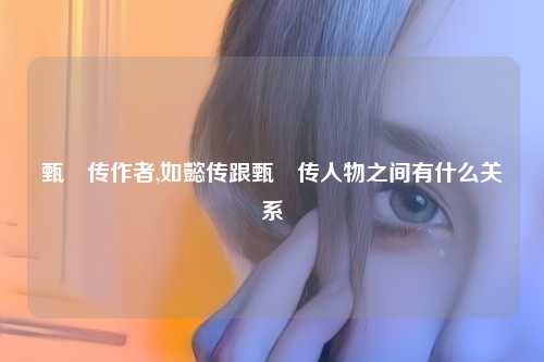 甄嬛传作者,如懿传跟甄嬛传人物之间有什么关系
