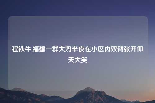 程铁牛,福建一群大妈半夜在小区内双臂张开仰天大笑