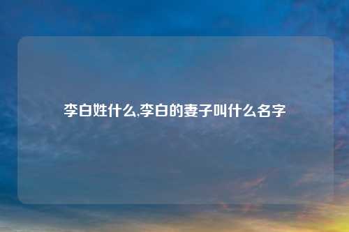 李白姓什么,李白的妻子叫什么名字